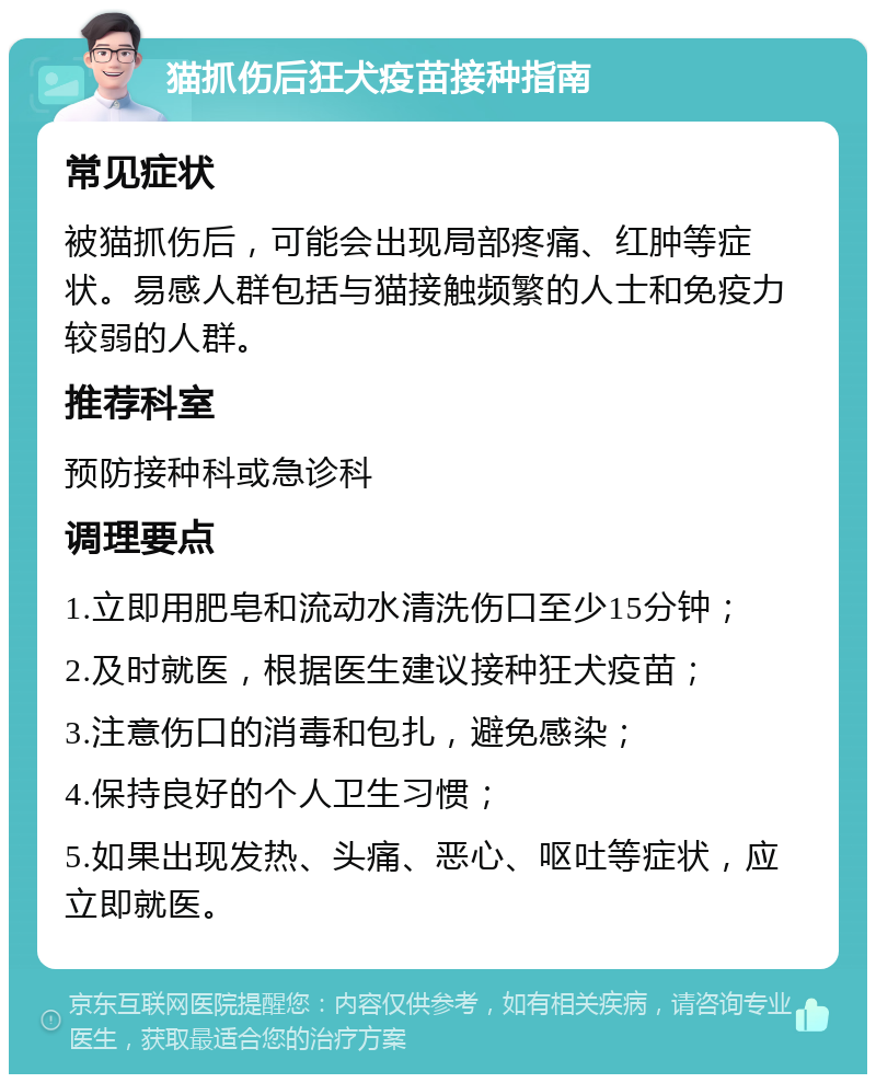 猫抓伤后狂犬疫苗接种指南 常见症状 被猫抓伤后，可能会出现局部疼痛、红肿等症状。易感人群包括与猫接触频繁的人士和免疫力较弱的人群。 推荐科室 预防接种科或急诊科 调理要点 1.立即用肥皂和流动水清洗伤口至少15分钟； 2.及时就医，根据医生建议接种狂犬疫苗； 3.注意伤口的消毒和包扎，避免感染； 4.保持良好的个人卫生习惯； 5.如果出现发热、头痛、恶心、呕吐等症状，应立即就医。