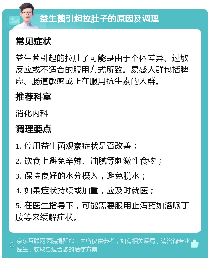 益生菌引起拉肚子的原因及调理 常见症状 益生菌引起的拉肚子可能是由于个体差异、过敏反应或不适合的服用方式所致。易感人群包括脾虚、肠道敏感或正在服用抗生素的人群。 推荐科室 消化内科 调理要点 1. 停用益生菌观察症状是否改善； 2. 饮食上避免辛辣、油腻等刺激性食物； 3. 保持良好的水分摄入，避免脱水； 4. 如果症状持续或加重，应及时就医； 5. 在医生指导下，可能需要服用止泻药如洛哌丁胺等来缓解症状。