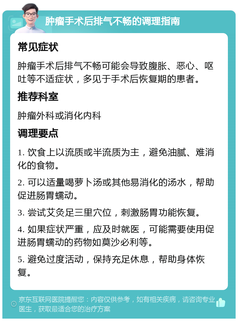 肿瘤手术后排气不畅的调理指南 常见症状 肿瘤手术后排气不畅可能会导致腹胀、恶心、呕吐等不适症状，多见于手术后恢复期的患者。 推荐科室 肿瘤外科或消化内科 调理要点 1. 饮食上以流质或半流质为主，避免油腻、难消化的食物。 2. 可以适量喝萝卜汤或其他易消化的汤水，帮助促进肠胃蠕动。 3. 尝试艾灸足三里穴位，刺激肠胃功能恢复。 4. 如果症状严重，应及时就医，可能需要使用促进肠胃蠕动的药物如莫沙必利等。 5. 避免过度活动，保持充足休息，帮助身体恢复。