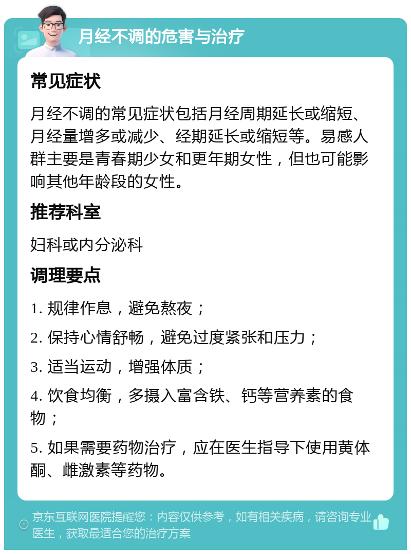 月经不调的危害与治疗 常见症状 月经不调的常见症状包括月经周期延长或缩短、月经量增多或减少、经期延长或缩短等。易感人群主要是青春期少女和更年期女性，但也可能影响其他年龄段的女性。 推荐科室 妇科或内分泌科 调理要点 1. 规律作息，避免熬夜； 2. 保持心情舒畅，避免过度紧张和压力； 3. 适当运动，增强体质； 4. 饮食均衡，多摄入富含铁、钙等营养素的食物； 5. 如果需要药物治疗，应在医生指导下使用黄体酮、雌激素等药物。