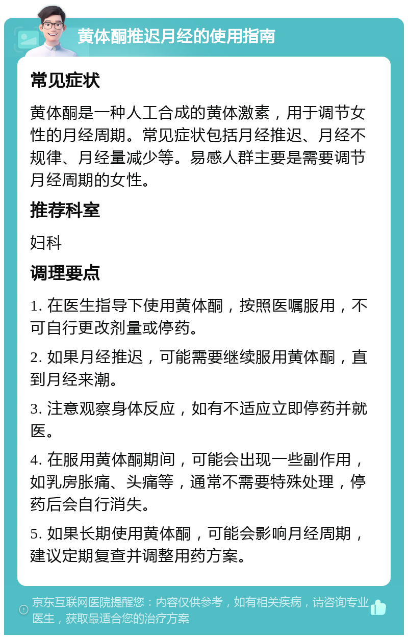 黄体酮推迟月经的使用指南 常见症状 黄体酮是一种人工合成的黄体激素，用于调节女性的月经周期。常见症状包括月经推迟、月经不规律、月经量减少等。易感人群主要是需要调节月经周期的女性。 推荐科室 妇科 调理要点 1. 在医生指导下使用黄体酮，按照医嘱服用，不可自行更改剂量或停药。 2. 如果月经推迟，可能需要继续服用黄体酮，直到月经来潮。 3. 注意观察身体反应，如有不适应立即停药并就医。 4. 在服用黄体酮期间，可能会出现一些副作用，如乳房胀痛、头痛等，通常不需要特殊处理，停药后会自行消失。 5. 如果长期使用黄体酮，可能会影响月经周期，建议定期复查并调整用药方案。