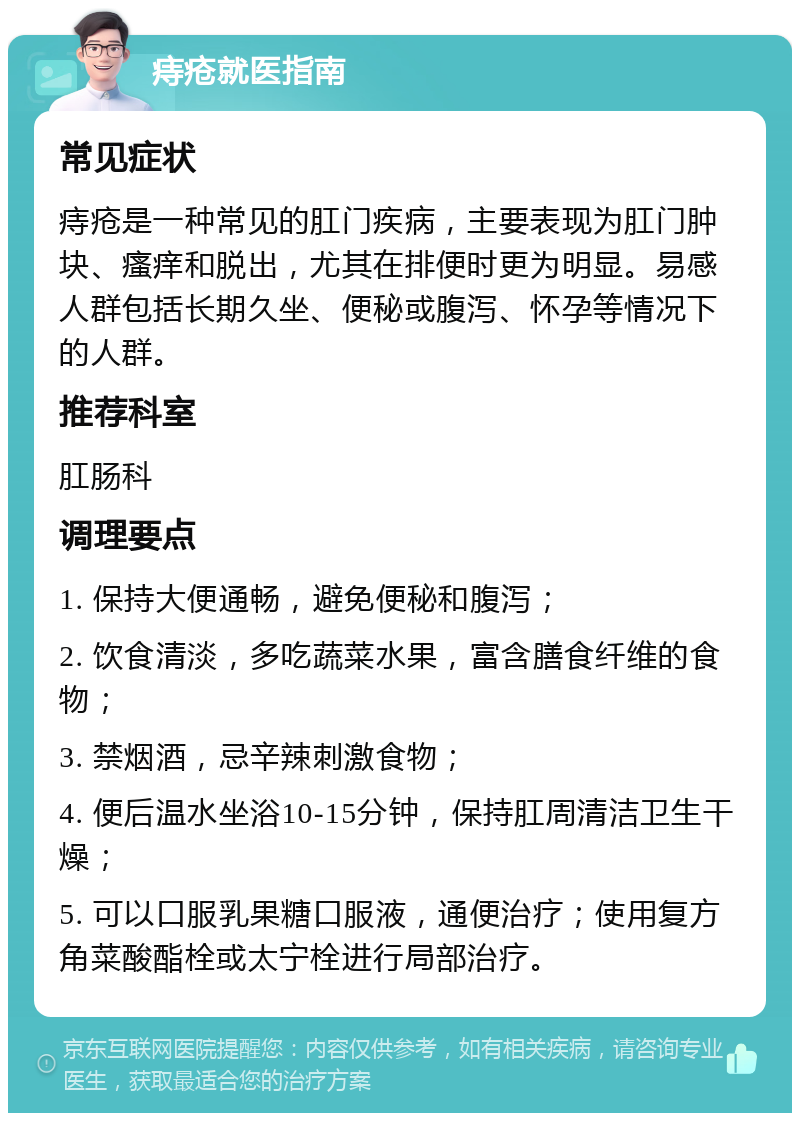 痔疮就医指南 常见症状 痔疮是一种常见的肛门疾病，主要表现为肛门肿块、瘙痒和脱出，尤其在排便时更为明显。易感人群包括长期久坐、便秘或腹泻、怀孕等情况下的人群。 推荐科室 肛肠科 调理要点 1. 保持大便通畅，避免便秘和腹泻； 2. 饮食清淡，多吃蔬菜水果，富含膳食纤维的食物； 3. 禁烟酒，忌辛辣刺激食物； 4. 便后温水坐浴10-15分钟，保持肛周清洁卫生干燥； 5. 可以口服乳果糖口服液，通便治疗；使用复方角菜酸酯栓或太宁栓进行局部治疗。