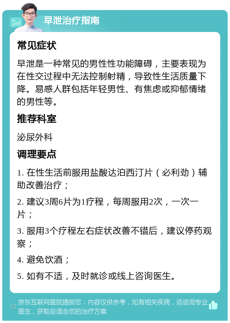 早泄治疗指南 常见症状 早泄是一种常见的男性性功能障碍，主要表现为在性交过程中无法控制射精，导致性生活质量下降。易感人群包括年轻男性、有焦虑或抑郁情绪的男性等。 推荐科室 泌尿外科 调理要点 1. 在性生活前服用盐酸达泊西汀片（必利劲）辅助改善治疗； 2. 建议3周6片为1疗程，每周服用2次，一次一片； 3. 服用3个疗程左右症状改善不错后，建议停药观察； 4. 避免饮酒； 5. 如有不适，及时就诊或线上咨询医生。