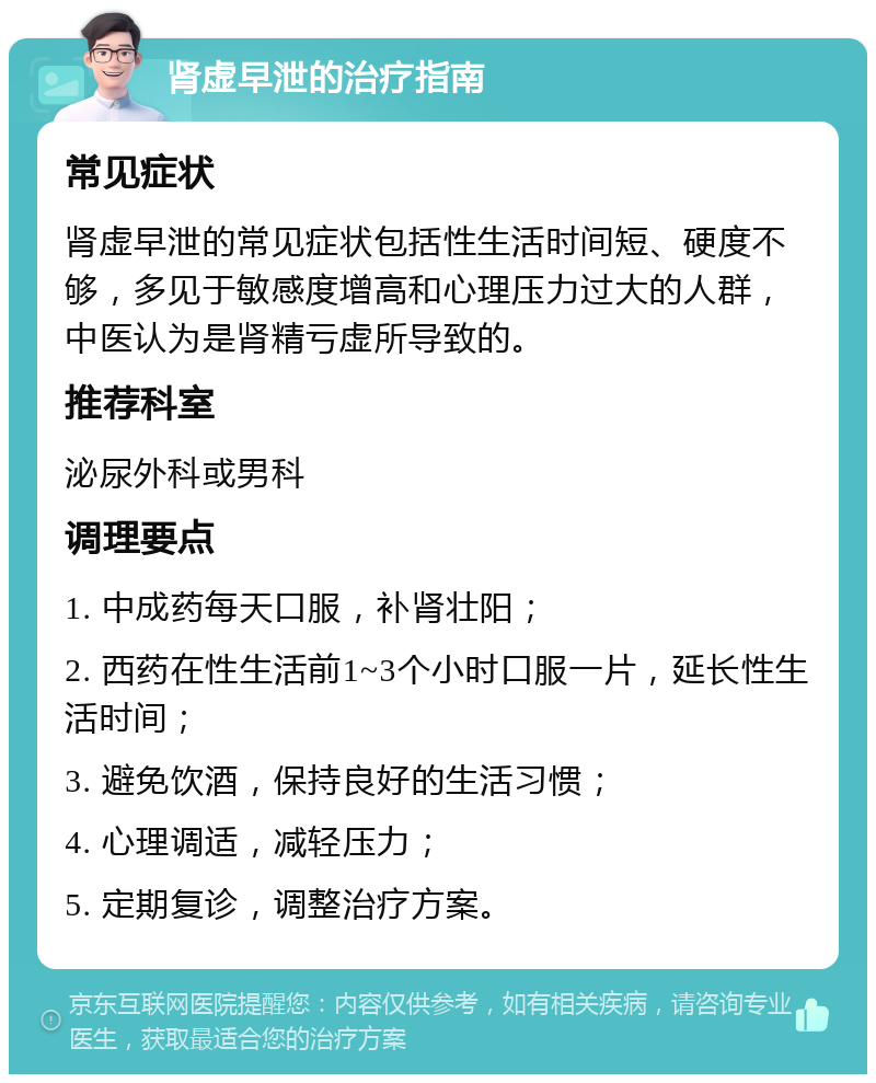 肾虚早泄的治疗指南 常见症状 肾虚早泄的常见症状包括性生活时间短、硬度不够，多见于敏感度增高和心理压力过大的人群，中医认为是肾精亏虚所导致的。 推荐科室 泌尿外科或男科 调理要点 1. 中成药每天口服，补肾壮阳； 2. 西药在性生活前1~3个小时口服一片，延长性生活时间； 3. 避免饮酒，保持良好的生活习惯； 4. 心理调适，减轻压力； 5. 定期复诊，调整治疗方案。