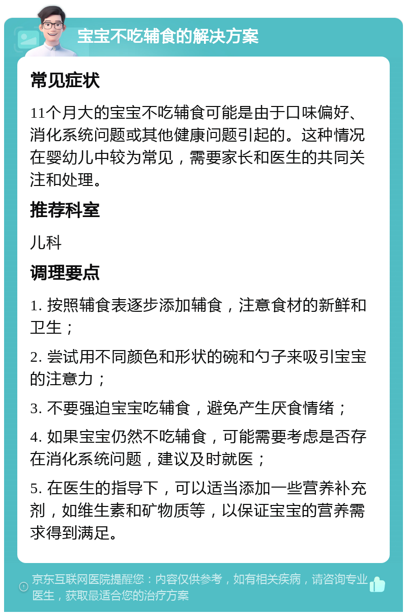 宝宝不吃辅食的解决方案 常见症状 11个月大的宝宝不吃辅食可能是由于口味偏好、消化系统问题或其他健康问题引起的。这种情况在婴幼儿中较为常见，需要家长和医生的共同关注和处理。 推荐科室 儿科 调理要点 1. 按照辅食表逐步添加辅食，注意食材的新鲜和卫生； 2. 尝试用不同颜色和形状的碗和勺子来吸引宝宝的注意力； 3. 不要强迫宝宝吃辅食，避免产生厌食情绪； 4. 如果宝宝仍然不吃辅食，可能需要考虑是否存在消化系统问题，建议及时就医； 5. 在医生的指导下，可以适当添加一些营养补充剂，如维生素和矿物质等，以保证宝宝的营养需求得到满足。