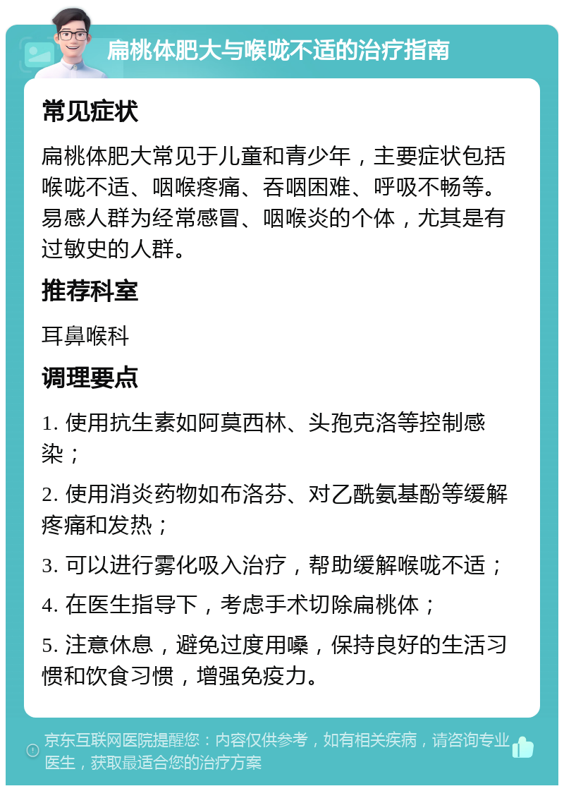 扁桃体肥大与喉咙不适的治疗指南 常见症状 扁桃体肥大常见于儿童和青少年，主要症状包括喉咙不适、咽喉疼痛、吞咽困难、呼吸不畅等。易感人群为经常感冒、咽喉炎的个体，尤其是有过敏史的人群。 推荐科室 耳鼻喉科 调理要点 1. 使用抗生素如阿莫西林、头孢克洛等控制感染； 2. 使用消炎药物如布洛芬、对乙酰氨基酚等缓解疼痛和发热； 3. 可以进行雾化吸入治疗，帮助缓解喉咙不适； 4. 在医生指导下，考虑手术切除扁桃体； 5. 注意休息，避免过度用嗓，保持良好的生活习惯和饮食习惯，增强免疫力。