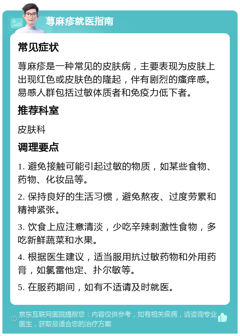 荨麻疹就医指南 常见症状 荨麻疹是一种常见的皮肤病，主要表现为皮肤上出现红色或皮肤色的隆起，伴有剧烈的瘙痒感。易感人群包括过敏体质者和免疫力低下者。 推荐科室 皮肤科 调理要点 1. 避免接触可能引起过敏的物质，如某些食物、药物、化妆品等。 2. 保持良好的生活习惯，避免熬夜、过度劳累和精神紧张。 3. 饮食上应注意清淡，少吃辛辣刺激性食物，多吃新鲜蔬菜和水果。 4. 根据医生建议，适当服用抗过敏药物和外用药膏，如氯雷他定、扑尔敏等。 5. 在服药期间，如有不适请及时就医。