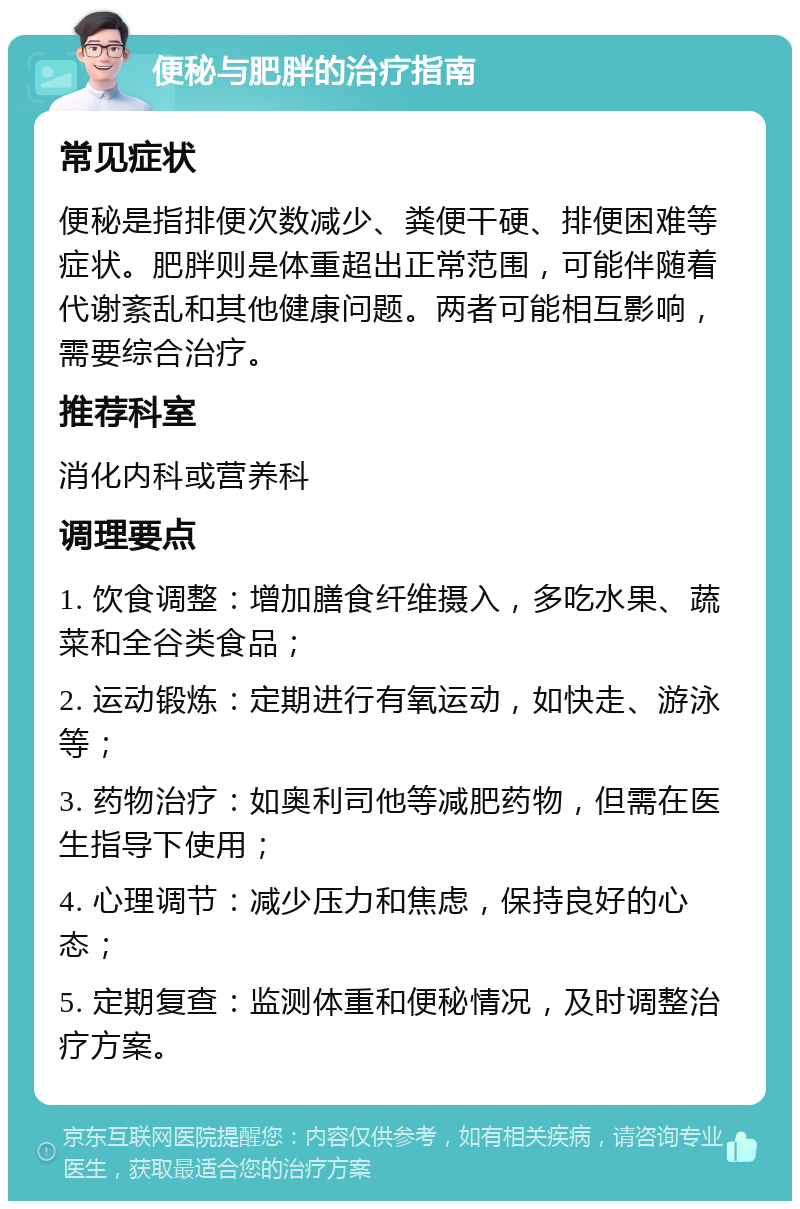 便秘与肥胖的治疗指南 常见症状 便秘是指排便次数减少、粪便干硬、排便困难等症状。肥胖则是体重超出正常范围，可能伴随着代谢紊乱和其他健康问题。两者可能相互影响，需要综合治疗。 推荐科室 消化内科或营养科 调理要点 1. 饮食调整：增加膳食纤维摄入，多吃水果、蔬菜和全谷类食品； 2. 运动锻炼：定期进行有氧运动，如快走、游泳等； 3. 药物治疗：如奥利司他等减肥药物，但需在医生指导下使用； 4. 心理调节：减少压力和焦虑，保持良好的心态； 5. 定期复查：监测体重和便秘情况，及时调整治疗方案。