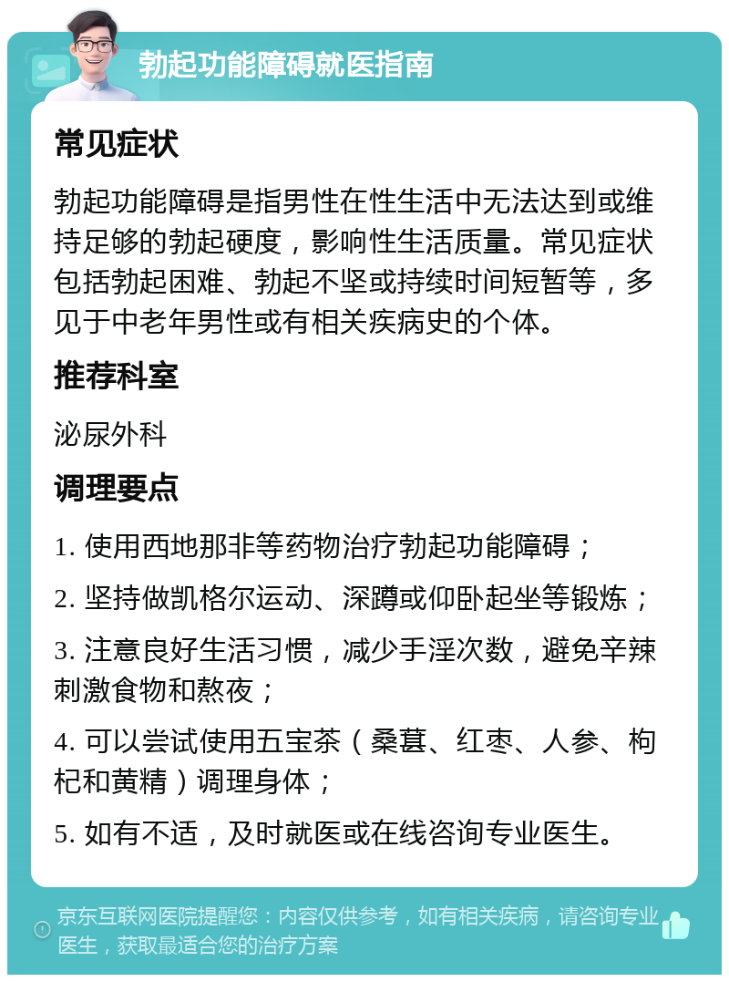 勃起功能障碍就医指南 常见症状 勃起功能障碍是指男性在性生活中无法达到或维持足够的勃起硬度，影响性生活质量。常见症状包括勃起困难、勃起不坚或持续时间短暂等，多见于中老年男性或有相关疾病史的个体。 推荐科室 泌尿外科 调理要点 1. 使用西地那非等药物治疗勃起功能障碍； 2. 坚持做凯格尔运动、深蹲或仰卧起坐等锻炼； 3. 注意良好生活习惯，减少手淫次数，避免辛辣刺激食物和熬夜； 4. 可以尝试使用五宝茶（桑葚、红枣、人参、枸杞和黄精）调理身体； 5. 如有不适，及时就医或在线咨询专业医生。