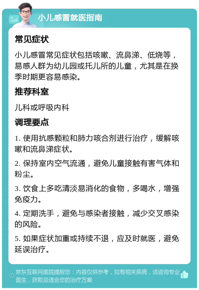 小儿感冒就医指南 常见症状 小儿感冒常见症状包括咳嗽、流鼻涕、低烧等，易感人群为幼儿园或托儿所的儿童，尤其是在换季时期更容易感染。 推荐科室 儿科或呼吸内科 调理要点 1. 使用抗感颗粒和肺力咳合剂进行治疗，缓解咳嗽和流鼻涕症状。 2. 保持室内空气流通，避免儿童接触有害气体和粉尘。 3. 饮食上多吃清淡易消化的食物，多喝水，增强免疫力。 4. 定期洗手，避免与感染者接触，减少交叉感染的风险。 5. 如果症状加重或持续不退，应及时就医，避免延误治疗。