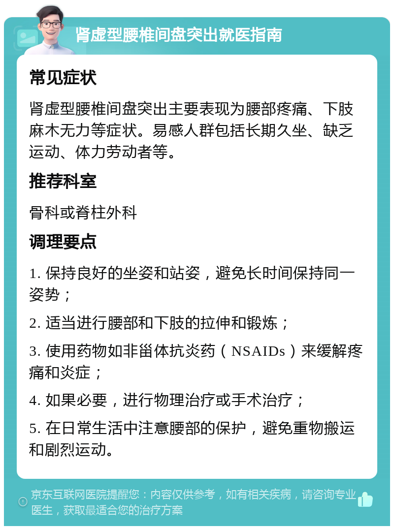 肾虚型腰椎间盘突出就医指南 常见症状 肾虚型腰椎间盘突出主要表现为腰部疼痛、下肢麻木无力等症状。易感人群包括长期久坐、缺乏运动、体力劳动者等。 推荐科室 骨科或脊柱外科 调理要点 1. 保持良好的坐姿和站姿，避免长时间保持同一姿势； 2. 适当进行腰部和下肢的拉伸和锻炼； 3. 使用药物如非甾体抗炎药（NSAIDs）来缓解疼痛和炎症； 4. 如果必要，进行物理治疗或手术治疗； 5. 在日常生活中注意腰部的保护，避免重物搬运和剧烈运动。