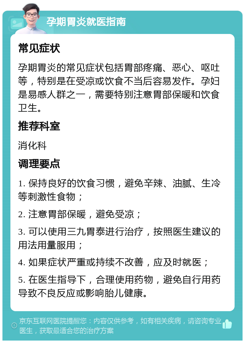 孕期胃炎就医指南 常见症状 孕期胃炎的常见症状包括胃部疼痛、恶心、呕吐等，特别是在受凉或饮食不当后容易发作。孕妇是易感人群之一，需要特别注意胃部保暖和饮食卫生。 推荐科室 消化科 调理要点 1. 保持良好的饮食习惯，避免辛辣、油腻、生冷等刺激性食物； 2. 注意胃部保暖，避免受凉； 3. 可以使用三九胃泰进行治疗，按照医生建议的用法用量服用； 4. 如果症状严重或持续不改善，应及时就医； 5. 在医生指导下，合理使用药物，避免自行用药导致不良反应或影响胎儿健康。