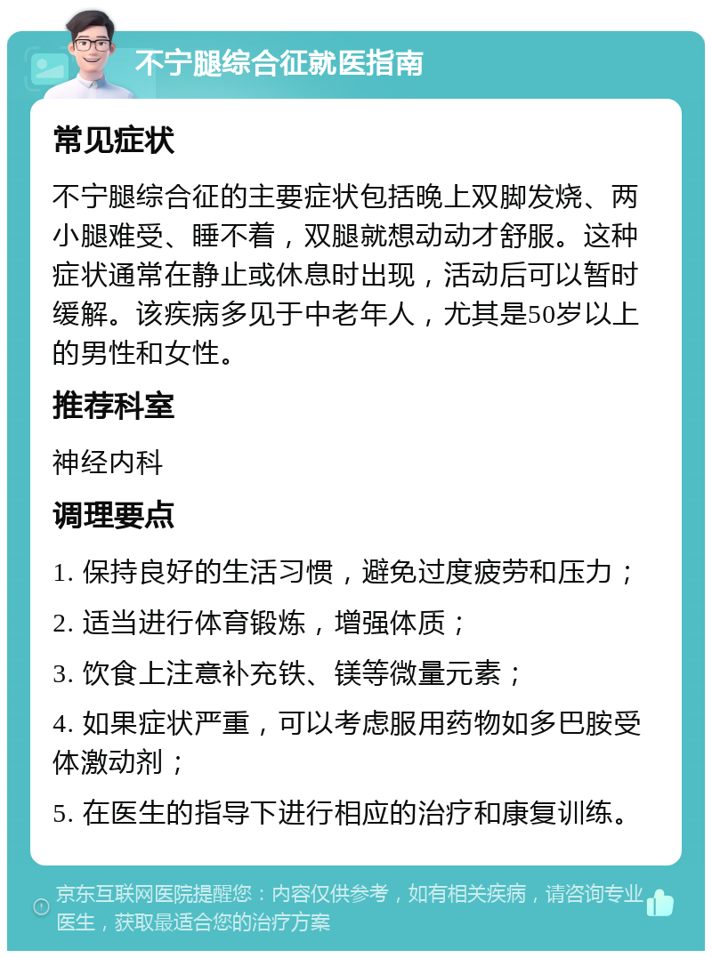 不宁腿综合征就医指南 常见症状 不宁腿综合征的主要症状包括晚上双脚发烧、两小腿难受、睡不着，双腿就想动动才舒服。这种症状通常在静止或休息时出现，活动后可以暂时缓解。该疾病多见于中老年人，尤其是50岁以上的男性和女性。 推荐科室 神经内科 调理要点 1. 保持良好的生活习惯，避免过度疲劳和压力； 2. 适当进行体育锻炼，增强体质； 3. 饮食上注意补充铁、镁等微量元素； 4. 如果症状严重，可以考虑服用药物如多巴胺受体激动剂； 5. 在医生的指导下进行相应的治疗和康复训练。