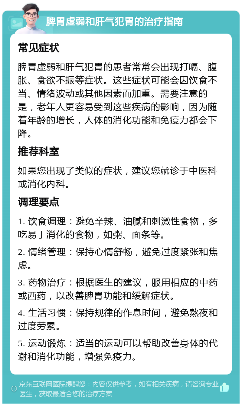 脾胃虚弱和肝气犯胃的治疗指南 常见症状 脾胃虚弱和肝气犯胃的患者常常会出现打嗝、腹胀、食欲不振等症状。这些症状可能会因饮食不当、情绪波动或其他因素而加重。需要注意的是，老年人更容易受到这些疾病的影响，因为随着年龄的增长，人体的消化功能和免疫力都会下降。 推荐科室 如果您出现了类似的症状，建议您就诊于中医科或消化内科。 调理要点 1. 饮食调理：避免辛辣、油腻和刺激性食物，多吃易于消化的食物，如粥、面条等。 2. 情绪管理：保持心情舒畅，避免过度紧张和焦虑。 3. 药物治疗：根据医生的建议，服用相应的中药或西药，以改善脾胃功能和缓解症状。 4. 生活习惯：保持规律的作息时间，避免熬夜和过度劳累。 5. 运动锻炼：适当的运动可以帮助改善身体的代谢和消化功能，增强免疫力。