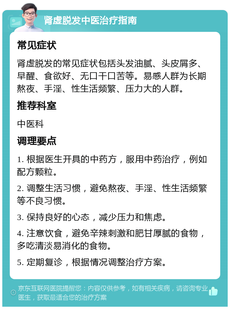 肾虚脱发中医治疗指南 常见症状 肾虚脱发的常见症状包括头发油腻、头皮屑多、早醒、食欲好、无口干口苦等。易感人群为长期熬夜、手淫、性生活频繁、压力大的人群。 推荐科室 中医科 调理要点 1. 根据医生开具的中药方，服用中药治疗，例如配方颗粒。 2. 调整生活习惯，避免熬夜、手淫、性生活频繁等不良习惯。 3. 保持良好的心态，减少压力和焦虑。 4. 注意饮食，避免辛辣刺激和肥甘厚腻的食物，多吃清淡易消化的食物。 5. 定期复诊，根据情况调整治疗方案。