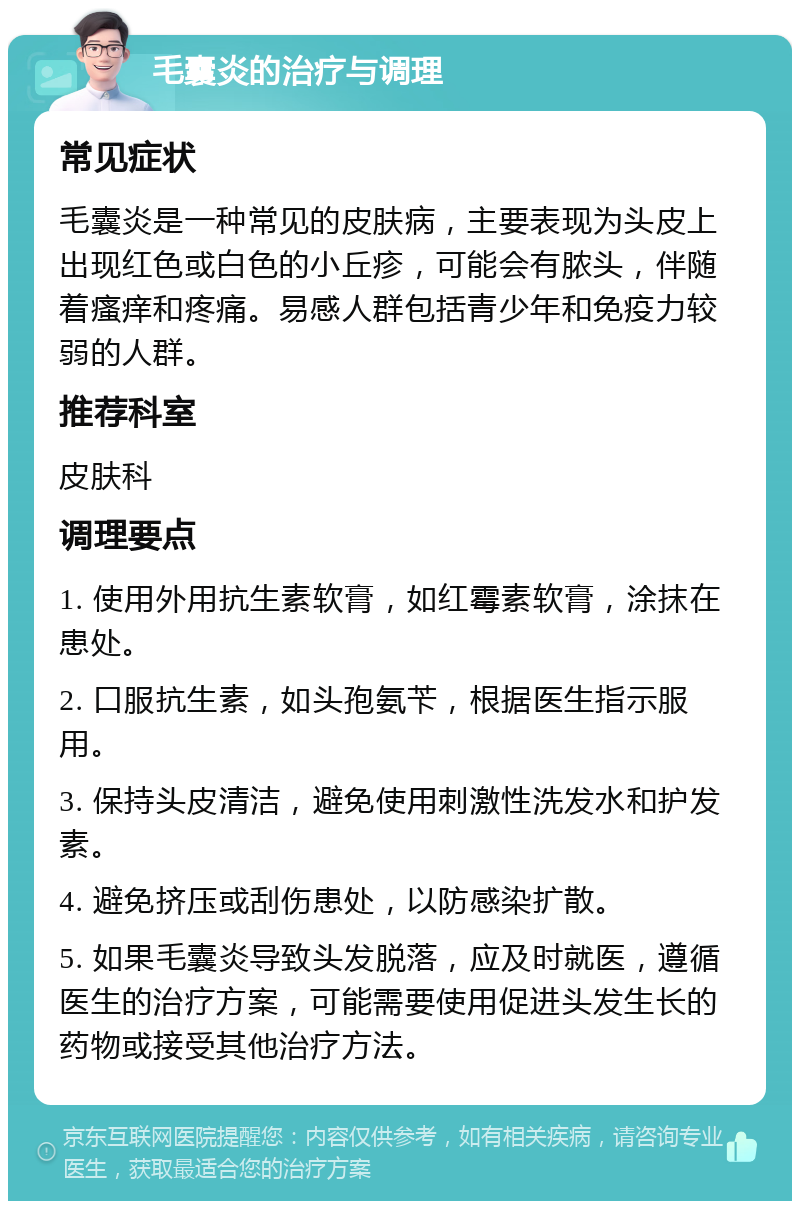 毛囊炎的治疗与调理 常见症状 毛囊炎是一种常见的皮肤病，主要表现为头皮上出现红色或白色的小丘疹，可能会有脓头，伴随着瘙痒和疼痛。易感人群包括青少年和免疫力较弱的人群。 推荐科室 皮肤科 调理要点 1. 使用外用抗生素软膏，如红霉素软膏，涂抹在患处。 2. 口服抗生素，如头孢氨苄，根据医生指示服用。 3. 保持头皮清洁，避免使用刺激性洗发水和护发素。 4. 避免挤压或刮伤患处，以防感染扩散。 5. 如果毛囊炎导致头发脱落，应及时就医，遵循医生的治疗方案，可能需要使用促进头发生长的药物或接受其他治疗方法。