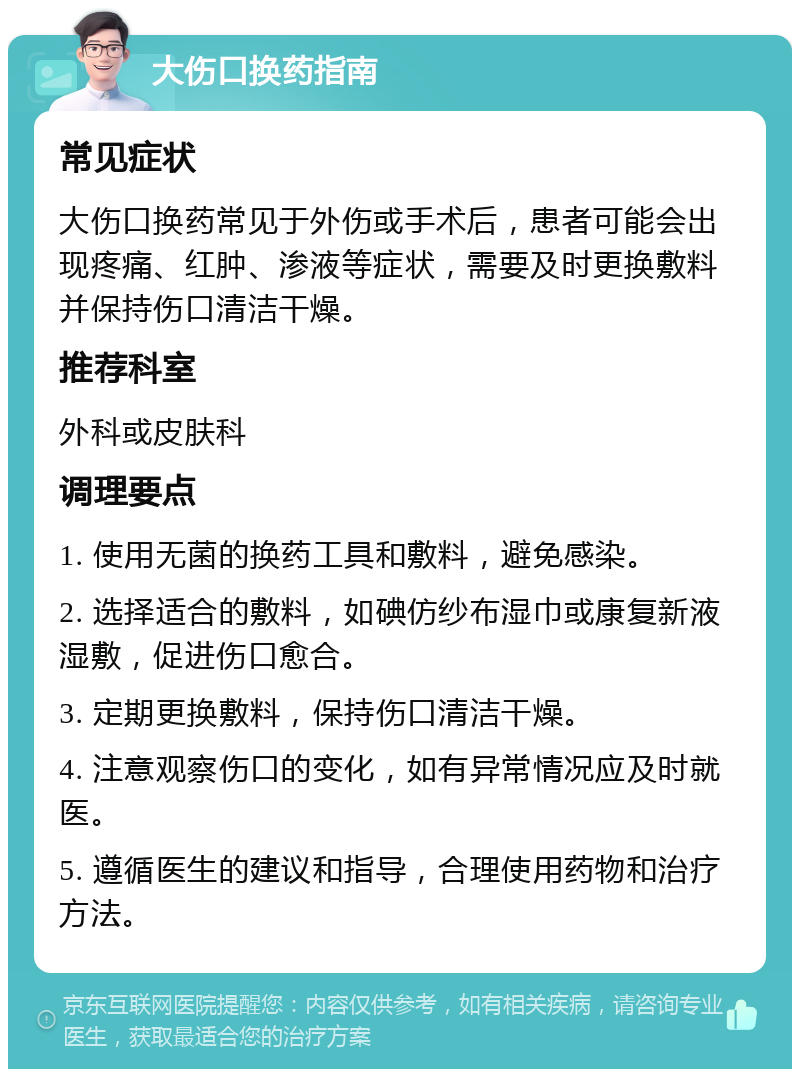 大伤口换药指南 常见症状 大伤口换药常见于外伤或手术后，患者可能会出现疼痛、红肿、渗液等症状，需要及时更换敷料并保持伤口清洁干燥。 推荐科室 外科或皮肤科 调理要点 1. 使用无菌的换药工具和敷料，避免感染。 2. 选择适合的敷料，如碘仿纱布湿巾或康复新液湿敷，促进伤口愈合。 3. 定期更换敷料，保持伤口清洁干燥。 4. 注意观察伤口的变化，如有异常情况应及时就医。 5. 遵循医生的建议和指导，合理使用药物和治疗方法。