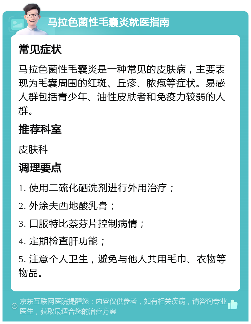 马拉色菌性毛囊炎就医指南 常见症状 马拉色菌性毛囊炎是一种常见的皮肤病，主要表现为毛囊周围的红斑、丘疹、脓疱等症状。易感人群包括青少年、油性皮肤者和免疫力较弱的人群。 推荐科室 皮肤科 调理要点 1. 使用二硫化硒洗剂进行外用治疗； 2. 外涂夫西地酸乳膏； 3. 口服特比萘芬片控制病情； 4. 定期检查肝功能； 5. 注意个人卫生，避免与他人共用毛巾、衣物等物品。