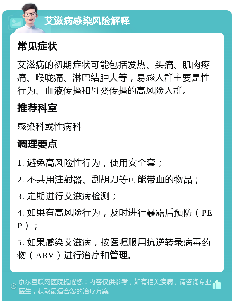 艾滋病感染风险解释 常见症状 艾滋病的初期症状可能包括发热、头痛、肌肉疼痛、喉咙痛、淋巴结肿大等，易感人群主要是性行为、血液传播和母婴传播的高风险人群。 推荐科室 感染科或性病科 调理要点 1. 避免高风险性行为，使用安全套； 2. 不共用注射器、刮胡刀等可能带血的物品； 3. 定期进行艾滋病检测； 4. 如果有高风险行为，及时进行暴露后预防（PEP）； 5. 如果感染艾滋病，按医嘱服用抗逆转录病毒药物（ARV）进行治疗和管理。