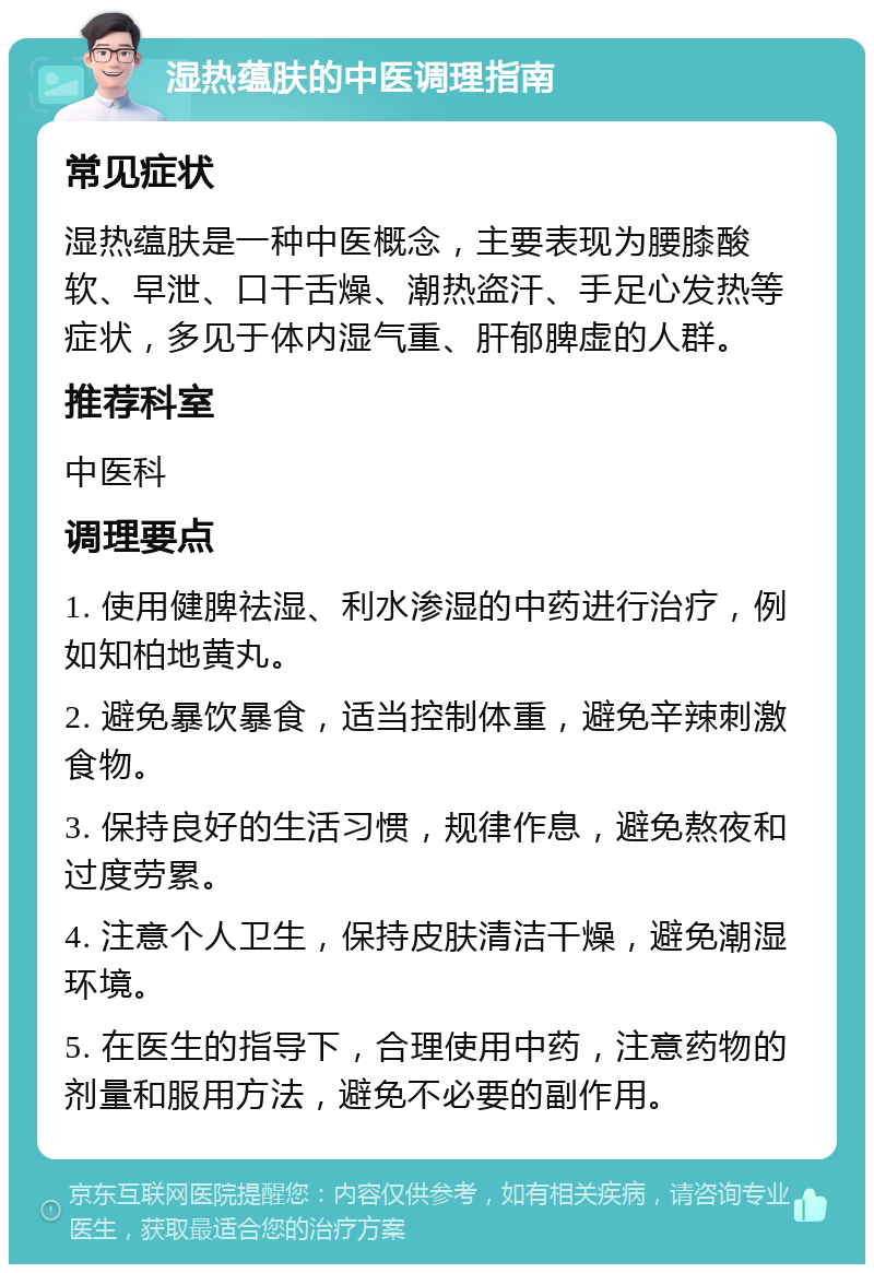 湿热蕴肤的中医调理指南 常见症状 湿热蕴肤是一种中医概念，主要表现为腰膝酸软、早泄、口干舌燥、潮热盗汗、手足心发热等症状，多见于体内湿气重、肝郁脾虚的人群。 推荐科室 中医科 调理要点 1. 使用健脾祛湿、利水渗湿的中药进行治疗，例如知柏地黄丸。 2. 避免暴饮暴食，适当控制体重，避免辛辣刺激食物。 3. 保持良好的生活习惯，规律作息，避免熬夜和过度劳累。 4. 注意个人卫生，保持皮肤清洁干燥，避免潮湿环境。 5. 在医生的指导下，合理使用中药，注意药物的剂量和服用方法，避免不必要的副作用。