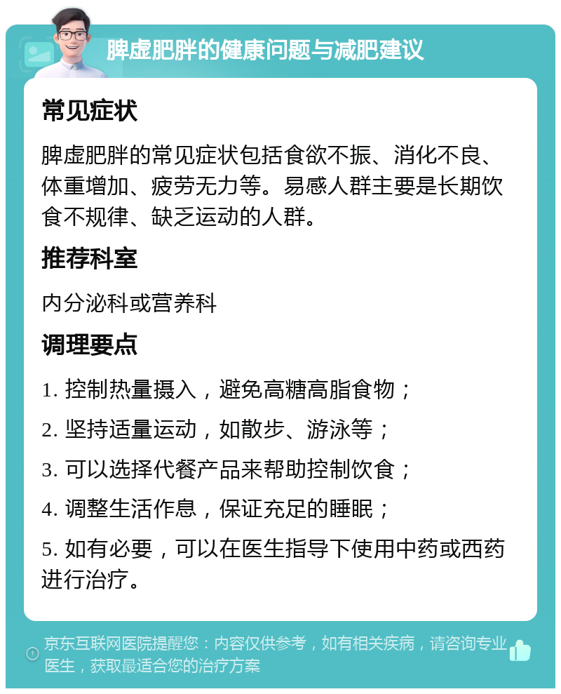 脾虚肥胖的健康问题与减肥建议 常见症状 脾虚肥胖的常见症状包括食欲不振、消化不良、体重增加、疲劳无力等。易感人群主要是长期饮食不规律、缺乏运动的人群。 推荐科室 内分泌科或营养科 调理要点 1. 控制热量摄入，避免高糖高脂食物； 2. 坚持适量运动，如散步、游泳等； 3. 可以选择代餐产品来帮助控制饮食； 4. 调整生活作息，保证充足的睡眠； 5. 如有必要，可以在医生指导下使用中药或西药进行治疗。