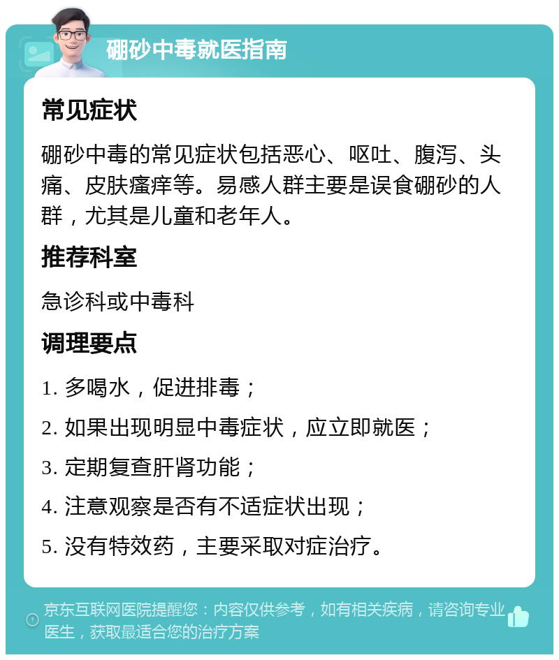 硼砂中毒就医指南 常见症状 硼砂中毒的常见症状包括恶心、呕吐、腹泻、头痛、皮肤瘙痒等。易感人群主要是误食硼砂的人群，尤其是儿童和老年人。 推荐科室 急诊科或中毒科 调理要点 1. 多喝水，促进排毒； 2. 如果出现明显中毒症状，应立即就医； 3. 定期复查肝肾功能； 4. 注意观察是否有不适症状出现； 5. 没有特效药，主要采取对症治疗。