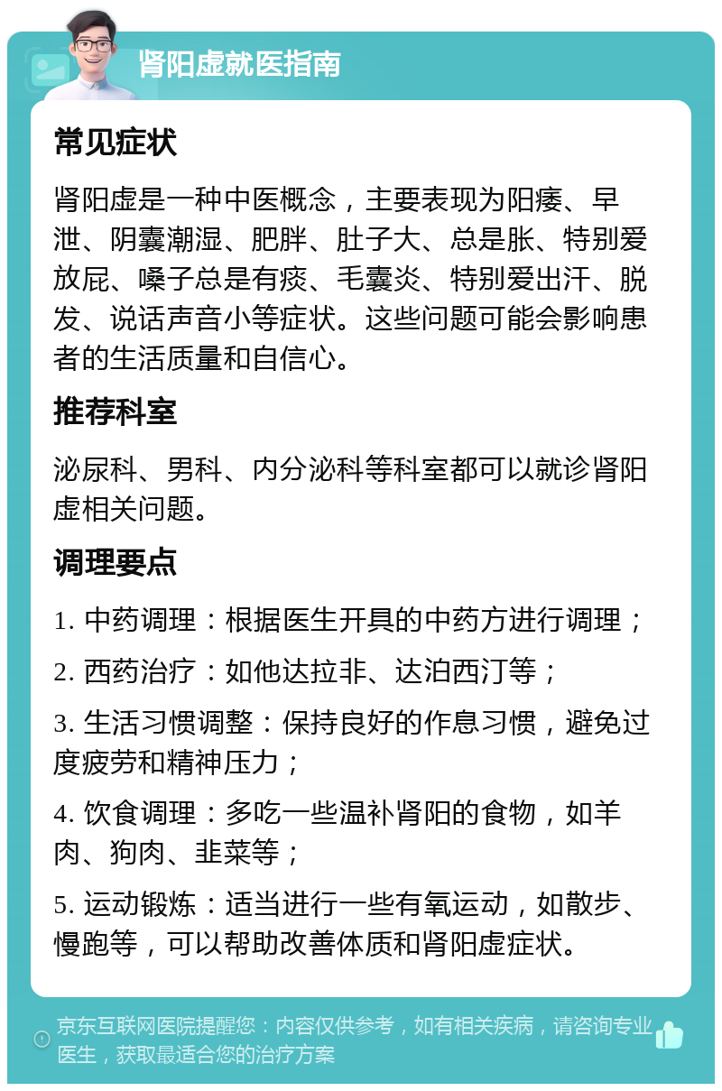 肾阳虚就医指南 常见症状 肾阳虚是一种中医概念，主要表现为阳痿、早泄、阴囊潮湿、肥胖、肚子大、总是胀、特别爱放屁、嗓子总是有痰、毛囊炎、特别爱出汗、脱发、说话声音小等症状。这些问题可能会影响患者的生活质量和自信心。 推荐科室 泌尿科、男科、内分泌科等科室都可以就诊肾阳虚相关问题。 调理要点 1. 中药调理：根据医生开具的中药方进行调理； 2. 西药治疗：如他达拉非、达泊西汀等； 3. 生活习惯调整：保持良好的作息习惯，避免过度疲劳和精神压力； 4. 饮食调理：多吃一些温补肾阳的食物，如羊肉、狗肉、韭菜等； 5. 运动锻炼：适当进行一些有氧运动，如散步、慢跑等，可以帮助改善体质和肾阳虚症状。