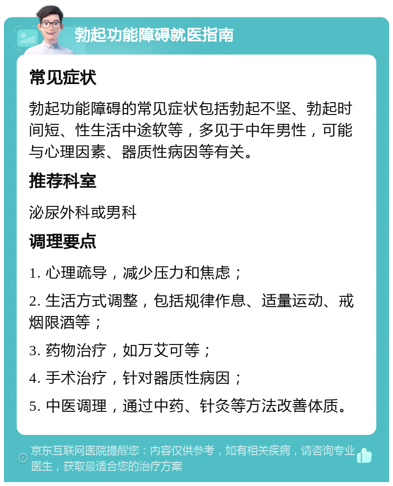 勃起功能障碍就医指南 常见症状 勃起功能障碍的常见症状包括勃起不坚、勃起时间短、性生活中途软等，多见于中年男性，可能与心理因素、器质性病因等有关。 推荐科室 泌尿外科或男科 调理要点 1. 心理疏导，减少压力和焦虑； 2. 生活方式调整，包括规律作息、适量运动、戒烟限酒等； 3. 药物治疗，如万艾可等； 4. 手术治疗，针对器质性病因； 5. 中医调理，通过中药、针灸等方法改善体质。