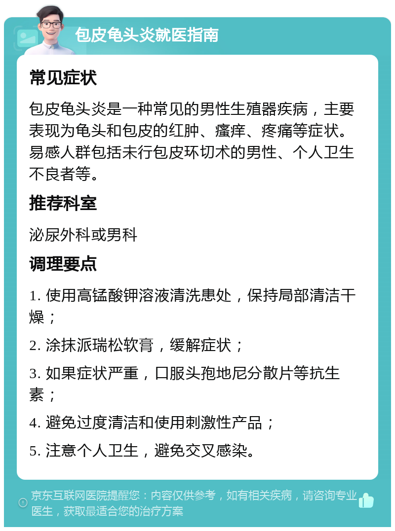 包皮龟头炎就医指南 常见症状 包皮龟头炎是一种常见的男性生殖器疾病，主要表现为龟头和包皮的红肿、瘙痒、疼痛等症状。易感人群包括未行包皮环切术的男性、个人卫生不良者等。 推荐科室 泌尿外科或男科 调理要点 1. 使用高锰酸钾溶液清洗患处，保持局部清洁干燥； 2. 涂抹派瑞松软膏，缓解症状； 3. 如果症状严重，口服头孢地尼分散片等抗生素； 4. 避免过度清洁和使用刺激性产品； 5. 注意个人卫生，避免交叉感染。