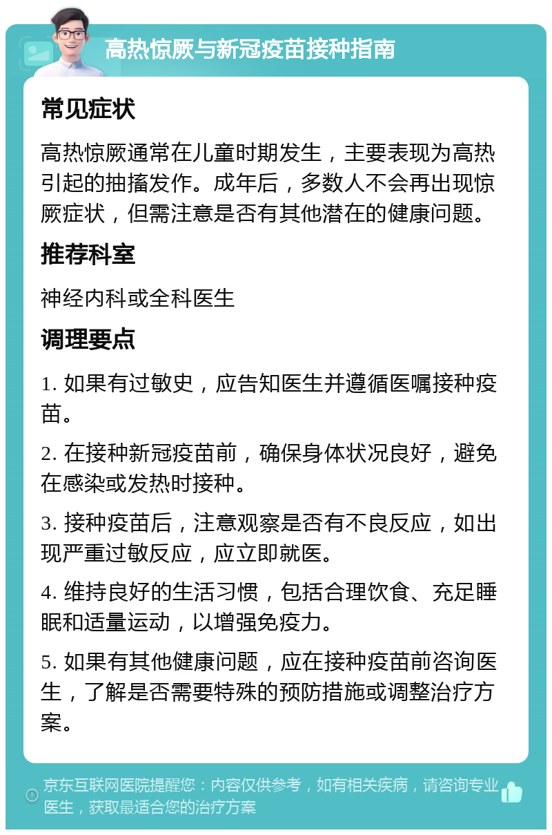 高热惊厥与新冠疫苗接种指南 常见症状 高热惊厥通常在儿童时期发生，主要表现为高热引起的抽搐发作。成年后，多数人不会再出现惊厥症状，但需注意是否有其他潜在的健康问题。 推荐科室 神经内科或全科医生 调理要点 1. 如果有过敏史，应告知医生并遵循医嘱接种疫苗。 2. 在接种新冠疫苗前，确保身体状况良好，避免在感染或发热时接种。 3. 接种疫苗后，注意观察是否有不良反应，如出现严重过敏反应，应立即就医。 4. 维持良好的生活习惯，包括合理饮食、充足睡眠和适量运动，以增强免疫力。 5. 如果有其他健康问题，应在接种疫苗前咨询医生，了解是否需要特殊的预防措施或调整治疗方案。