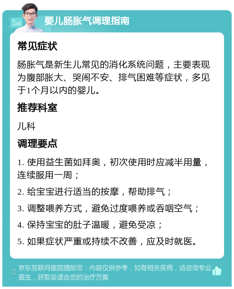 婴儿肠胀气调理指南 常见症状 肠胀气是新生儿常见的消化系统问题，主要表现为腹部胀大、哭闹不安、排气困难等症状，多见于1个月以内的婴儿。 推荐科室 儿科 调理要点 1. 使用益生菌如拜奥，初次使用时应减半用量，连续服用一周； 2. 给宝宝进行适当的按摩，帮助排气； 3. 调整喂养方式，避免过度喂养或吞咽空气； 4. 保持宝宝的肚子温暖，避免受凉； 5. 如果症状严重或持续不改善，应及时就医。