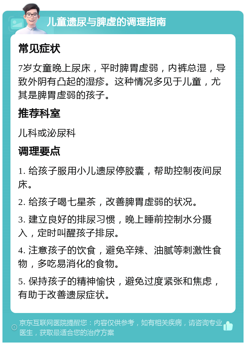 儿童遗尿与脾虚的调理指南 常见症状 7岁女童晚上尿床，平时脾胃虚弱，内裤总湿，导致外阴有凸起的湿疹。这种情况多见于儿童，尤其是脾胃虚弱的孩子。 推荐科室 儿科或泌尿科 调理要点 1. 给孩子服用小儿遗尿停胶囊，帮助控制夜间尿床。 2. 给孩子喝七星茶，改善脾胃虚弱的状况。 3. 建立良好的排尿习惯，晚上睡前控制水分摄入，定时叫醒孩子排尿。 4. 注意孩子的饮食，避免辛辣、油腻等刺激性食物，多吃易消化的食物。 5. 保持孩子的精神愉快，避免过度紧张和焦虑，有助于改善遗尿症状。