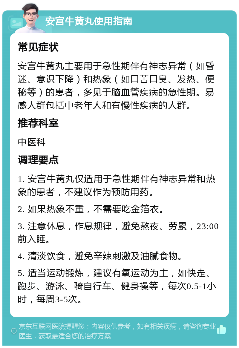 安宫牛黄丸使用指南 常见症状 安宫牛黄丸主要用于急性期伴有神志异常（如昏迷、意识下降）和热象（如口苦口臭、发热、便秘等）的患者，多见于脑血管疾病的急性期。易感人群包括中老年人和有慢性疾病的人群。 推荐科室 中医科 调理要点 1. 安宫牛黄丸仅适用于急性期伴有神志异常和热象的患者，不建议作为预防用药。 2. 如果热象不重，不需要吃金箔衣。 3. 注意休息，作息规律，避免熬夜、劳累，23:00前入睡。 4. 清淡饮食，避免辛辣刺激及油腻食物。 5. 适当运动锻炼，建议有氧运动为主，如快走、跑步、游泳、骑自行车、健身操等，每次0.5-1小时，每周3-5次。