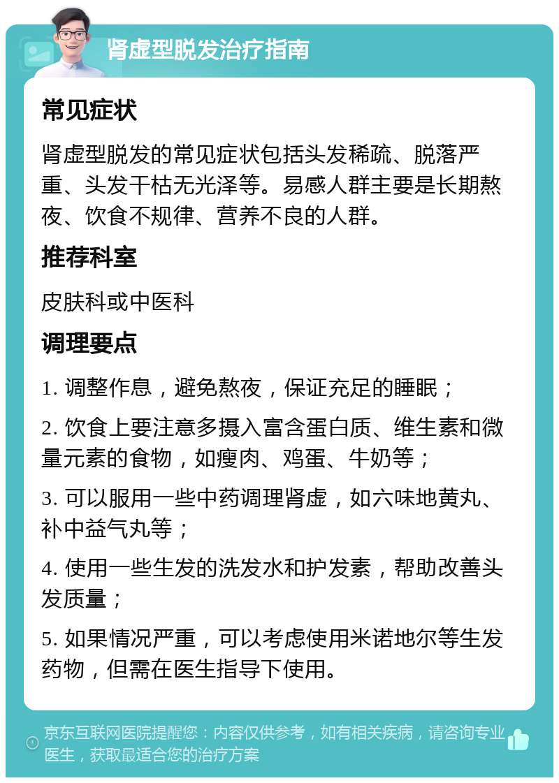 肾虚型脱发治疗指南 常见症状 肾虚型脱发的常见症状包括头发稀疏、脱落严重、头发干枯无光泽等。易感人群主要是长期熬夜、饮食不规律、营养不良的人群。 推荐科室 皮肤科或中医科 调理要点 1. 调整作息，避免熬夜，保证充足的睡眠； 2. 饮食上要注意多摄入富含蛋白质、维生素和微量元素的食物，如瘦肉、鸡蛋、牛奶等； 3. 可以服用一些中药调理肾虚，如六味地黄丸、补中益气丸等； 4. 使用一些生发的洗发水和护发素，帮助改善头发质量； 5. 如果情况严重，可以考虑使用米诺地尔等生发药物，但需在医生指导下使用。