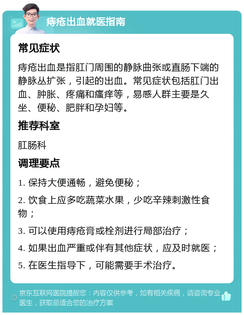 痔疮出血就医指南 常见症状 痔疮出血是指肛门周围的静脉曲张或直肠下端的静脉丛扩张，引起的出血。常见症状包括肛门出血、肿胀、疼痛和瘙痒等，易感人群主要是久坐、便秘、肥胖和孕妇等。 推荐科室 肛肠科 调理要点 1. 保持大便通畅，避免便秘； 2. 饮食上应多吃蔬菜水果，少吃辛辣刺激性食物； 3. 可以使用痔疮膏或栓剂进行局部治疗； 4. 如果出血严重或伴有其他症状，应及时就医； 5. 在医生指导下，可能需要手术治疗。