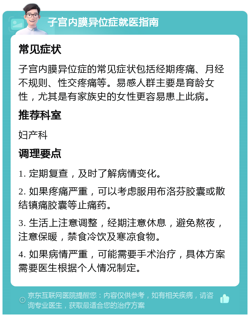 子宫内膜异位症就医指南 常见症状 子宫内膜异位症的常见症状包括经期疼痛、月经不规则、性交疼痛等。易感人群主要是育龄女性，尤其是有家族史的女性更容易患上此病。 推荐科室 妇产科 调理要点 1. 定期复查，及时了解病情变化。 2. 如果疼痛严重，可以考虑服用布洛芬胶囊或散结镇痛胶囊等止痛药。 3. 生活上注意调整，经期注意休息，避免熬夜，注意保暖，禁食冷饮及寒凉食物。 4. 如果病情严重，可能需要手术治疗，具体方案需要医生根据个人情况制定。