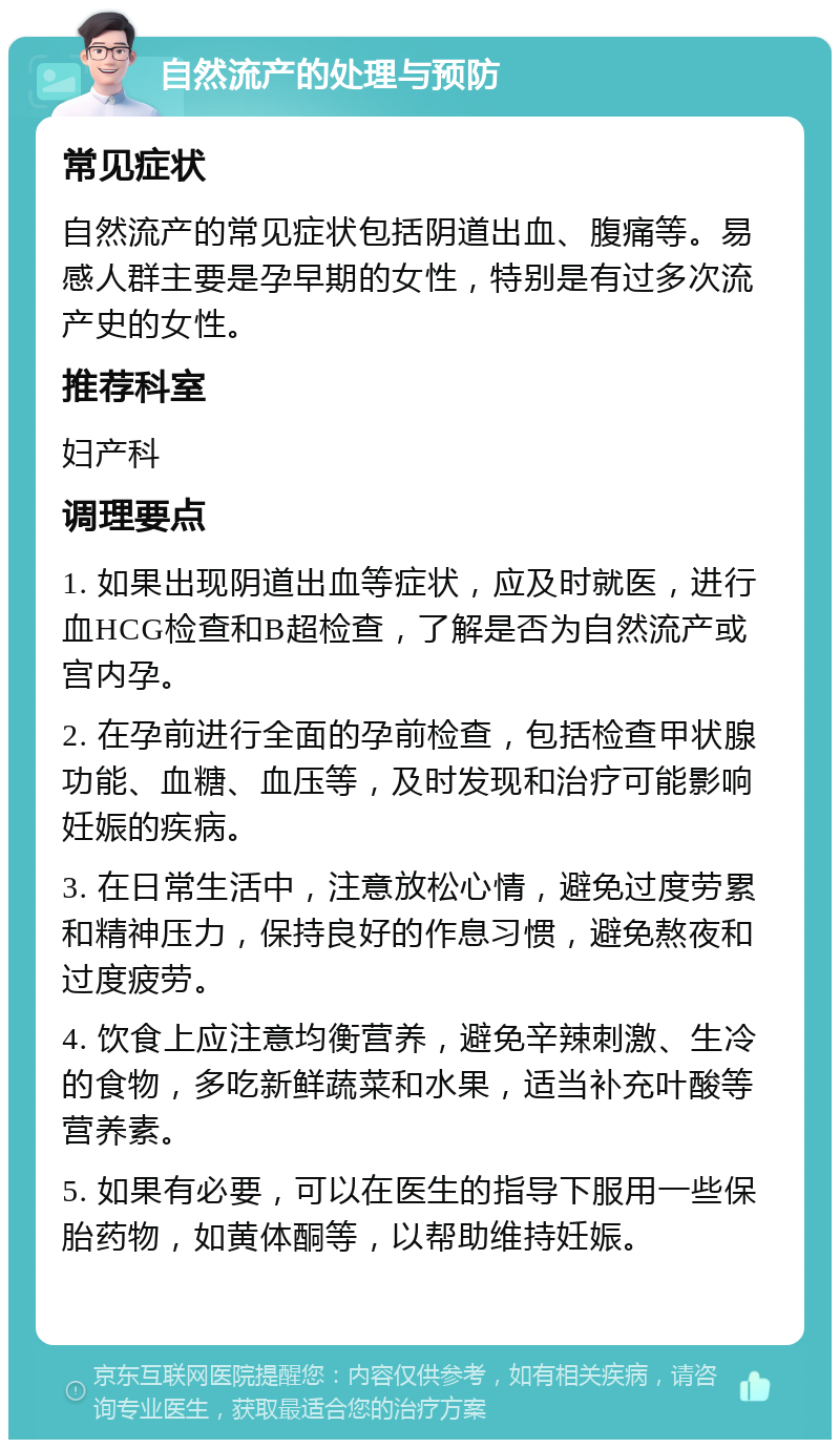 自然流产的处理与预防 常见症状 自然流产的常见症状包括阴道出血、腹痛等。易感人群主要是孕早期的女性，特别是有过多次流产史的女性。 推荐科室 妇产科 调理要点 1. 如果出现阴道出血等症状，应及时就医，进行血HCG检查和B超检查，了解是否为自然流产或宫内孕。 2. 在孕前进行全面的孕前检查，包括检查甲状腺功能、血糖、血压等，及时发现和治疗可能影响妊娠的疾病。 3. 在日常生活中，注意放松心情，避免过度劳累和精神压力，保持良好的作息习惯，避免熬夜和过度疲劳。 4. 饮食上应注意均衡营养，避免辛辣刺激、生冷的食物，多吃新鲜蔬菜和水果，适当补充叶酸等营养素。 5. 如果有必要，可以在医生的指导下服用一些保胎药物，如黄体酮等，以帮助维持妊娠。