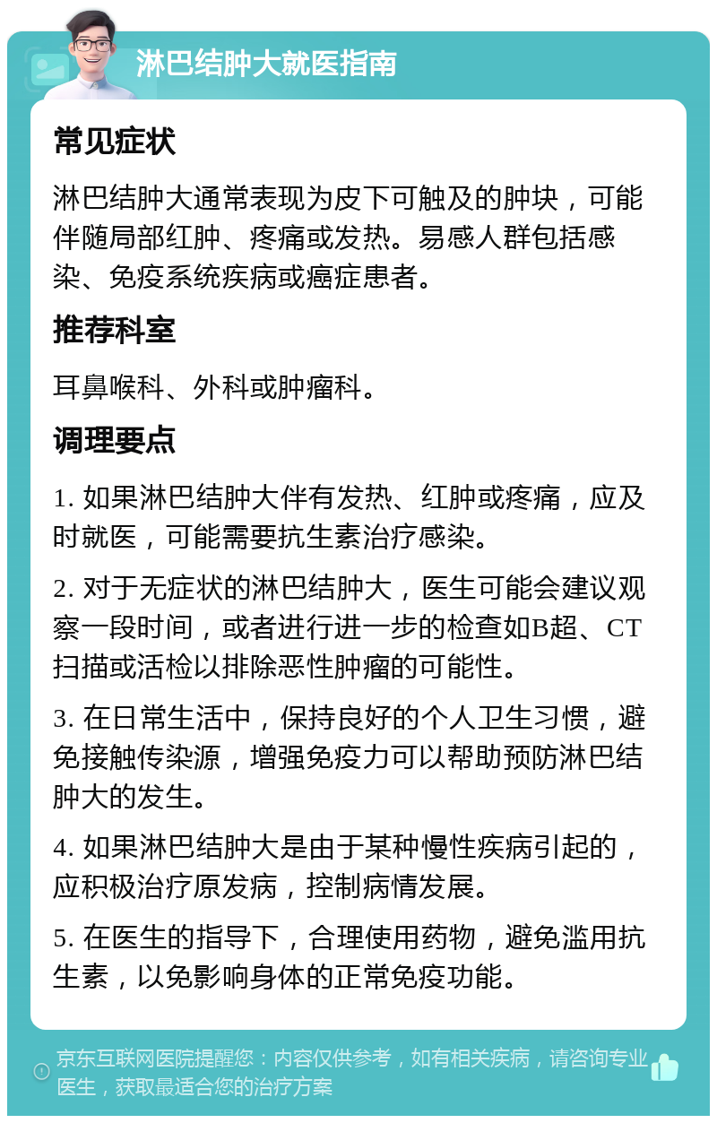 淋巴结肿大就医指南 常见症状 淋巴结肿大通常表现为皮下可触及的肿块，可能伴随局部红肿、疼痛或发热。易感人群包括感染、免疫系统疾病或癌症患者。 推荐科室 耳鼻喉科、外科或肿瘤科。 调理要点 1. 如果淋巴结肿大伴有发热、红肿或疼痛，应及时就医，可能需要抗生素治疗感染。 2. 对于无症状的淋巴结肿大，医生可能会建议观察一段时间，或者进行进一步的检查如B超、CT扫描或活检以排除恶性肿瘤的可能性。 3. 在日常生活中，保持良好的个人卫生习惯，避免接触传染源，增强免疫力可以帮助预防淋巴结肿大的发生。 4. 如果淋巴结肿大是由于某种慢性疾病引起的，应积极治疗原发病，控制病情发展。 5. 在医生的指导下，合理使用药物，避免滥用抗生素，以免影响身体的正常免疫功能。