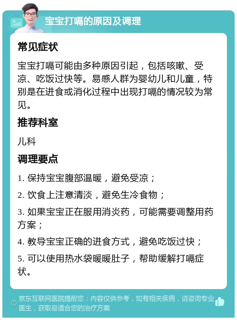 宝宝打嗝的原因及调理 常见症状 宝宝打嗝可能由多种原因引起，包括咳嗽、受凉、吃饭过快等。易感人群为婴幼儿和儿童，特别是在进食或消化过程中出现打嗝的情况较为常见。 推荐科室 儿科 调理要点 1. 保持宝宝腹部温暖，避免受凉； 2. 饮食上注意清淡，避免生冷食物； 3. 如果宝宝正在服用消炎药，可能需要调整用药方案； 4. 教导宝宝正确的进食方式，避免吃饭过快； 5. 可以使用热水袋暖暖肚子，帮助缓解打嗝症状。