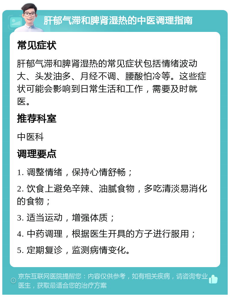 肝郁气滞和脾肾湿热的中医调理指南 常见症状 肝郁气滞和脾肾湿热的常见症状包括情绪波动大、头发油多、月经不调、腰酸怕冷等。这些症状可能会影响到日常生活和工作，需要及时就医。 推荐科室 中医科 调理要点 1. 调整情绪，保持心情舒畅； 2. 饮食上避免辛辣、油腻食物，多吃清淡易消化的食物； 3. 适当运动，增强体质； 4. 中药调理，根据医生开具的方子进行服用； 5. 定期复诊，监测病情变化。