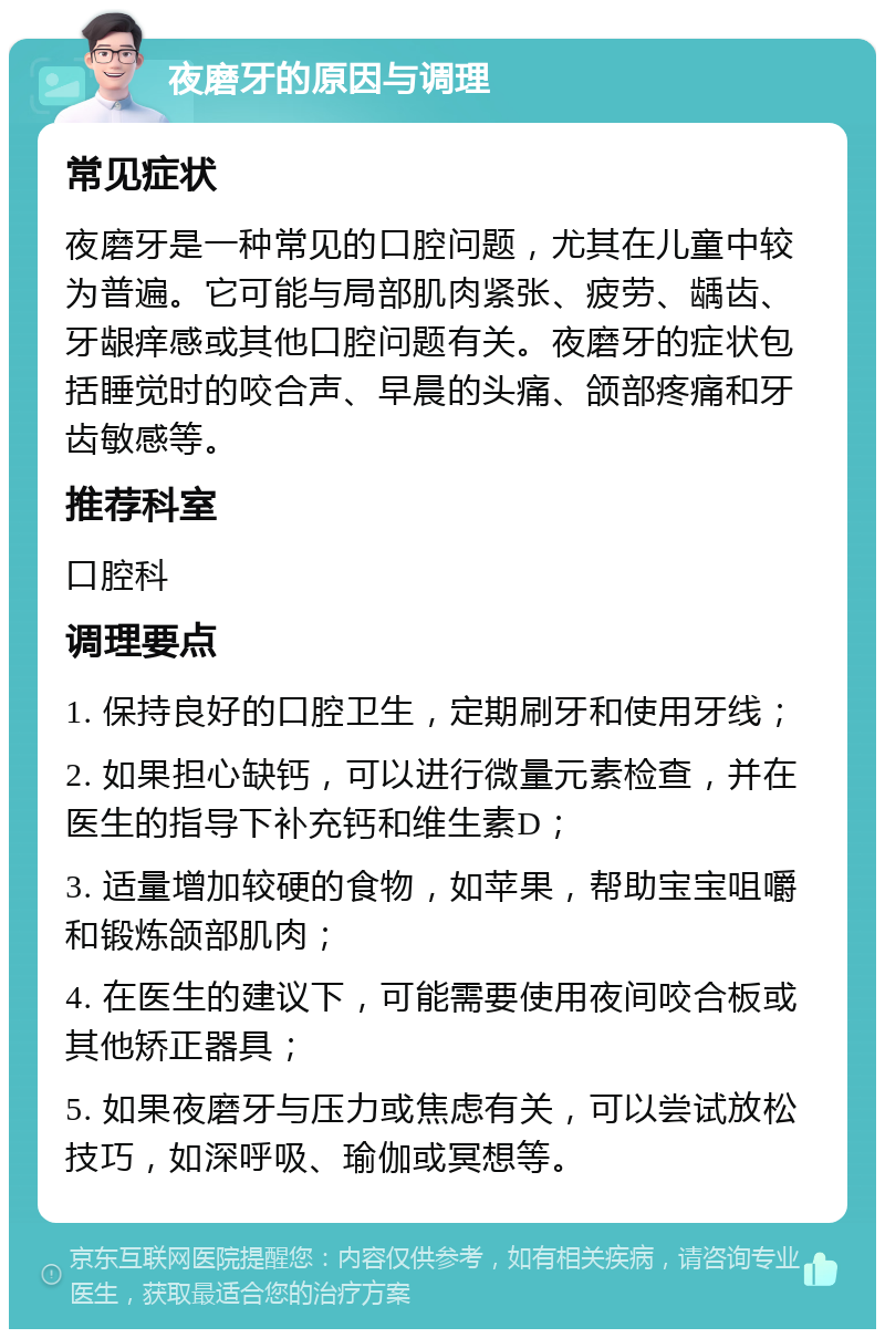 夜磨牙的原因与调理 常见症状 夜磨牙是一种常见的口腔问题，尤其在儿童中较为普遍。它可能与局部肌肉紧张、疲劳、龋齿、牙龈痒感或其他口腔问题有关。夜磨牙的症状包括睡觉时的咬合声、早晨的头痛、颌部疼痛和牙齿敏感等。 推荐科室 口腔科 调理要点 1. 保持良好的口腔卫生，定期刷牙和使用牙线； 2. 如果担心缺钙，可以进行微量元素检查，并在医生的指导下补充钙和维生素D； 3. 适量增加较硬的食物，如苹果，帮助宝宝咀嚼和锻炼颌部肌肉； 4. 在医生的建议下，可能需要使用夜间咬合板或其他矫正器具； 5. 如果夜磨牙与压力或焦虑有关，可以尝试放松技巧，如深呼吸、瑜伽或冥想等。