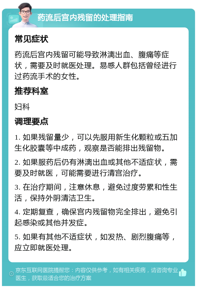 药流后宫内残留的处理指南 常见症状 药流后宫内残留可能导致淋漓出血、腹痛等症状，需要及时就医处理。易感人群包括曾经进行过药流手术的女性。 推荐科室 妇科 调理要点 1. 如果残留量少，可以先服用新生化颗粒或五加生化胶囊等中成药，观察是否能排出残留物。 2. 如果服药后仍有淋漓出血或其他不适症状，需要及时就医，可能需要进行清宫治疗。 3. 在治疗期间，注意休息，避免过度劳累和性生活，保持外阴清洁卫生。 4. 定期复查，确保宫内残留物完全排出，避免引起感染或其他并发症。 5. 如果有其他不适症状，如发热、剧烈腹痛等，应立即就医处理。