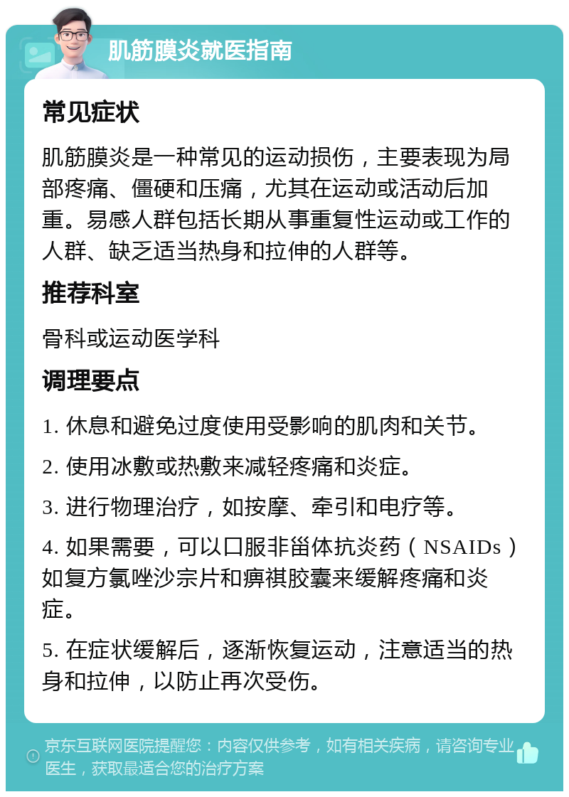 肌筋膜炎就医指南 常见症状 肌筋膜炎是一种常见的运动损伤，主要表现为局部疼痛、僵硬和压痛，尤其在运动或活动后加重。易感人群包括长期从事重复性运动或工作的人群、缺乏适当热身和拉伸的人群等。 推荐科室 骨科或运动医学科 调理要点 1. 休息和避免过度使用受影响的肌肉和关节。 2. 使用冰敷或热敷来减轻疼痛和炎症。 3. 进行物理治疗，如按摩、牵引和电疗等。 4. 如果需要，可以口服非甾体抗炎药（NSAIDs）如复方氯唑沙宗片和痹祺胶囊来缓解疼痛和炎症。 5. 在症状缓解后，逐渐恢复运动，注意适当的热身和拉伸，以防止再次受伤。