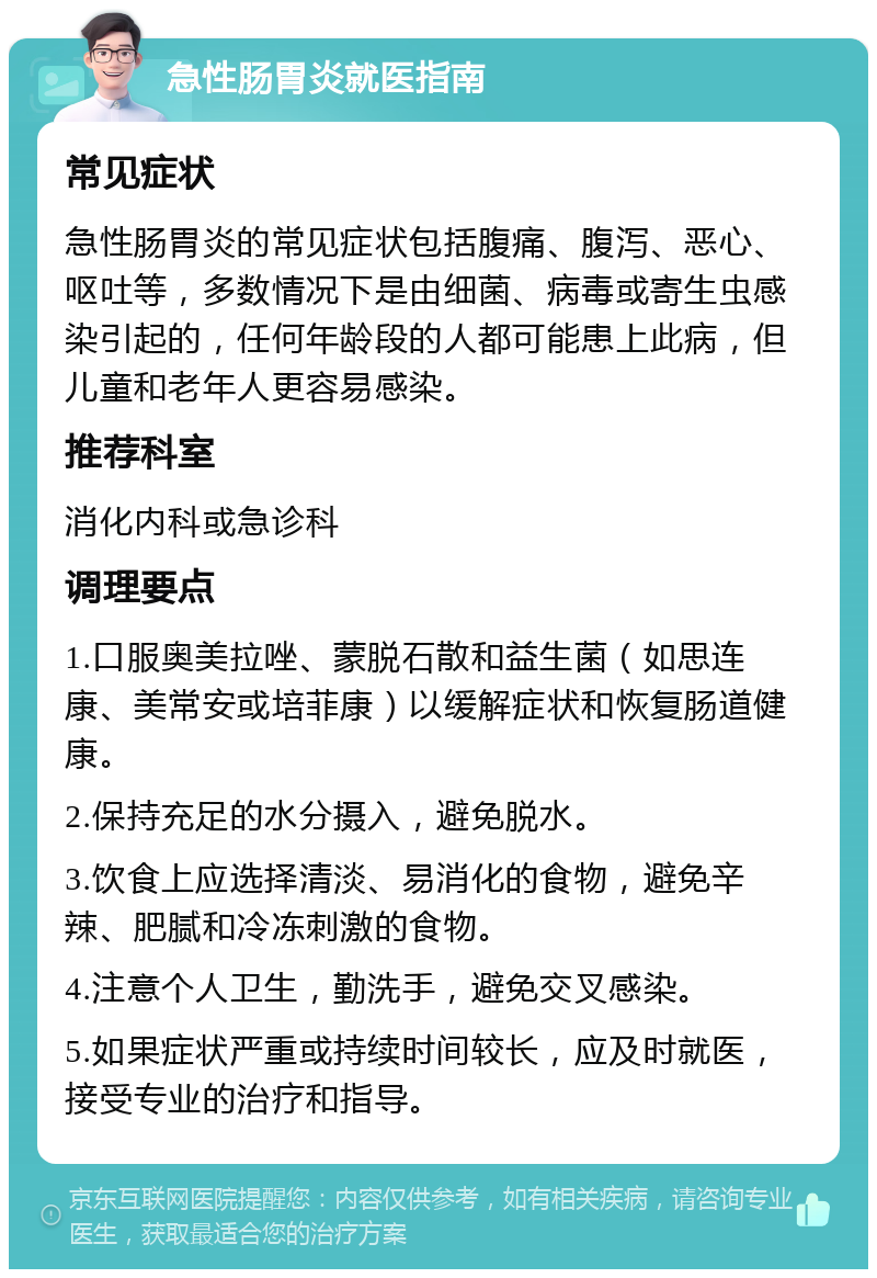 急性肠胃炎就医指南 常见症状 急性肠胃炎的常见症状包括腹痛、腹泻、恶心、呕吐等，多数情况下是由细菌、病毒或寄生虫感染引起的，任何年龄段的人都可能患上此病，但儿童和老年人更容易感染。 推荐科室 消化内科或急诊科 调理要点 1.口服奥美拉唑、蒙脱石散和益生菌（如思连康、美常安或培菲康）以缓解症状和恢复肠道健康。 2.保持充足的水分摄入，避免脱水。 3.饮食上应选择清淡、易消化的食物，避免辛辣、肥腻和冷冻刺激的食物。 4.注意个人卫生，勤洗手，避免交叉感染。 5.如果症状严重或持续时间较长，应及时就医，接受专业的治疗和指导。