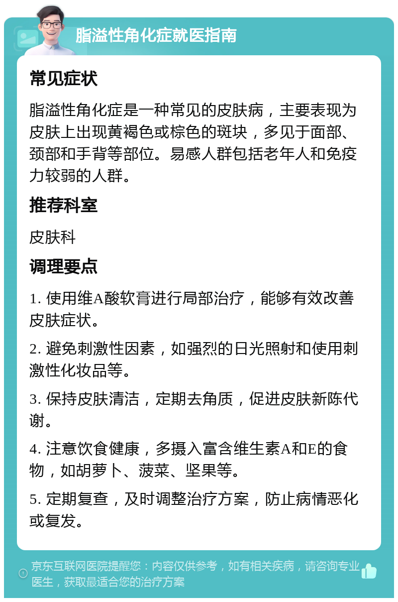 脂溢性角化症就医指南 常见症状 脂溢性角化症是一种常见的皮肤病，主要表现为皮肤上出现黄褐色或棕色的斑块，多见于面部、颈部和手背等部位。易感人群包括老年人和免疫力较弱的人群。 推荐科室 皮肤科 调理要点 1. 使用维A酸软膏进行局部治疗，能够有效改善皮肤症状。 2. 避免刺激性因素，如强烈的日光照射和使用刺激性化妆品等。 3. 保持皮肤清洁，定期去角质，促进皮肤新陈代谢。 4. 注意饮食健康，多摄入富含维生素A和E的食物，如胡萝卜、菠菜、坚果等。 5. 定期复查，及时调整治疗方案，防止病情恶化或复发。