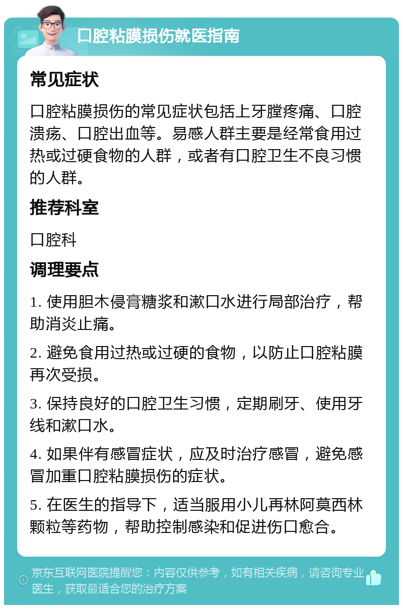 口腔粘膜损伤就医指南 常见症状 口腔粘膜损伤的常见症状包括上牙膛疼痛、口腔溃疡、口腔出血等。易感人群主要是经常食用过热或过硬食物的人群，或者有口腔卫生不良习惯的人群。 推荐科室 口腔科 调理要点 1. 使用胆木侵膏糖浆和漱口水进行局部治疗，帮助消炎止痛。 2. 避免食用过热或过硬的食物，以防止口腔粘膜再次受损。 3. 保持良好的口腔卫生习惯，定期刷牙、使用牙线和漱口水。 4. 如果伴有感冒症状，应及时治疗感冒，避免感冒加重口腔粘膜损伤的症状。 5. 在医生的指导下，适当服用小儿再林阿莫西林颗粒等药物，帮助控制感染和促进伤口愈合。