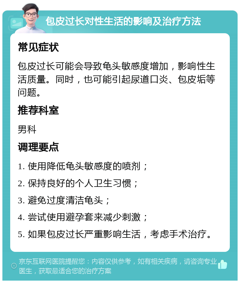 包皮过长对性生活的影响及治疗方法 常见症状 包皮过长可能会导致龟头敏感度增加，影响性生活质量。同时，也可能引起尿道口炎、包皮垢等问题。 推荐科室 男科 调理要点 1. 使用降低龟头敏感度的喷剂； 2. 保持良好的个人卫生习惯； 3. 避免过度清洁龟头； 4. 尝试使用避孕套来减少刺激； 5. 如果包皮过长严重影响生活，考虑手术治疗。