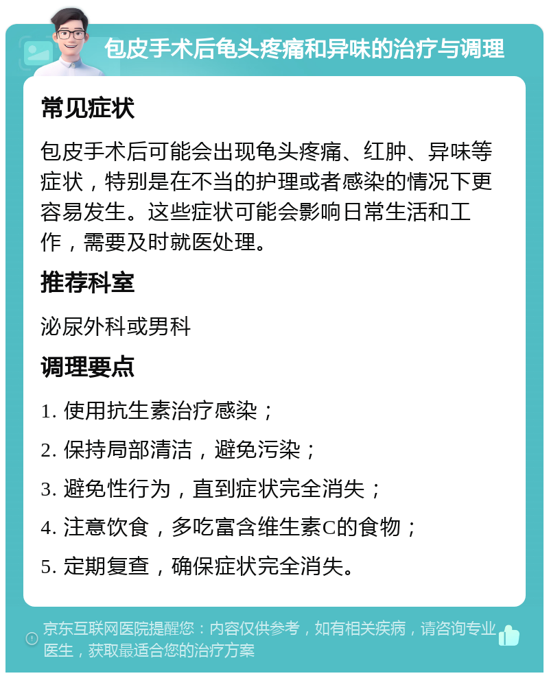 包皮手术后龟头疼痛和异味的治疗与调理 常见症状 包皮手术后可能会出现龟头疼痛、红肿、异味等症状，特别是在不当的护理或者感染的情况下更容易发生。这些症状可能会影响日常生活和工作，需要及时就医处理。 推荐科室 泌尿外科或男科 调理要点 1. 使用抗生素治疗感染； 2. 保持局部清洁，避免污染； 3. 避免性行为，直到症状完全消失； 4. 注意饮食，多吃富含维生素C的食物； 5. 定期复查，确保症状完全消失。