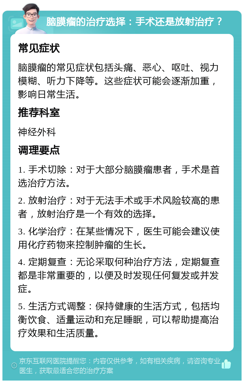 脑膜瘤的治疗选择：手术还是放射治疗？ 常见症状 脑膜瘤的常见症状包括头痛、恶心、呕吐、视力模糊、听力下降等。这些症状可能会逐渐加重，影响日常生活。 推荐科室 神经外科 调理要点 1. 手术切除：对于大部分脑膜瘤患者，手术是首选治疗方法。 2. 放射治疗：对于无法手术或手术风险较高的患者，放射治疗是一个有效的选择。 3. 化学治疗：在某些情况下，医生可能会建议使用化疗药物来控制肿瘤的生长。 4. 定期复查：无论采取何种治疗方法，定期复查都是非常重要的，以便及时发现任何复发或并发症。 5. 生活方式调整：保持健康的生活方式，包括均衡饮食、适量运动和充足睡眠，可以帮助提高治疗效果和生活质量。