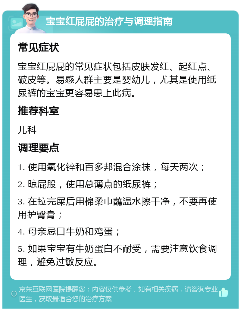 宝宝红屁屁的治疗与调理指南 常见症状 宝宝红屁屁的常见症状包括皮肤发红、起红点、破皮等。易感人群主要是婴幼儿，尤其是使用纸尿裤的宝宝更容易患上此病。 推荐科室 儿科 调理要点 1. 使用氧化锌和百多邦混合涂抹，每天两次； 2. 晾屁股，使用总薄点的纸尿裤； 3. 在拉完屎后用棉柔巾蘸温水擦干净，不要再使用护臀膏； 4. 母亲忌口牛奶和鸡蛋； 5. 如果宝宝有牛奶蛋白不耐受，需要注意饮食调理，避免过敏反应。